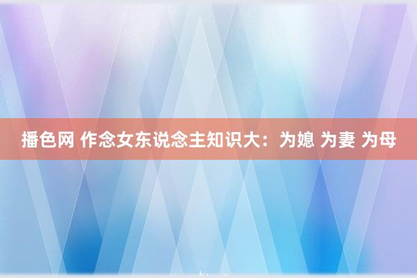 播色网 作念女东说念主知识大：为媳 为妻 为母