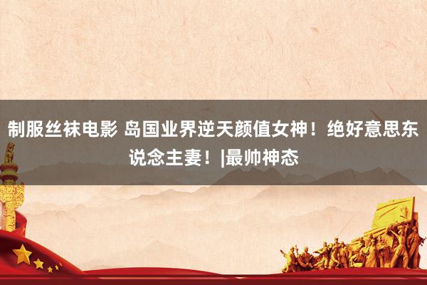制服丝袜电影 岛国业界逆天颜值女神！绝好意思东说念主妻！|最帅神态