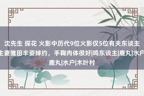 沈先生 探花 火影中历代9位火影仅5位有夫东谈主：东谈主妻雏田丰姿绰约，手鞠肉体很好|鸣东谈主|鹿丸|水户|木叶村