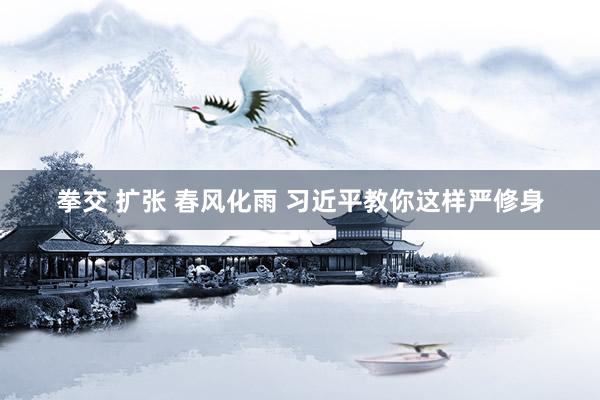 拳交 扩张 春风化雨 习近平教你这样严修身