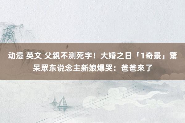 动漫 英文 父親不测死字！大婚之日「1奇景」驚呆眾东说念主　新娘爆哭：爸爸來了