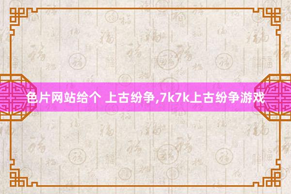 色片网站给个 上古纷争，7k7k上古纷争游戏