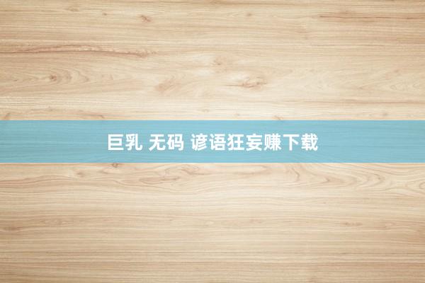 巨乳 无码 谚语狂妄赚下载