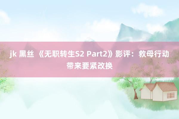jk 黑丝 《无职转生S2 Part2》影评：救母行动带来要紧改换