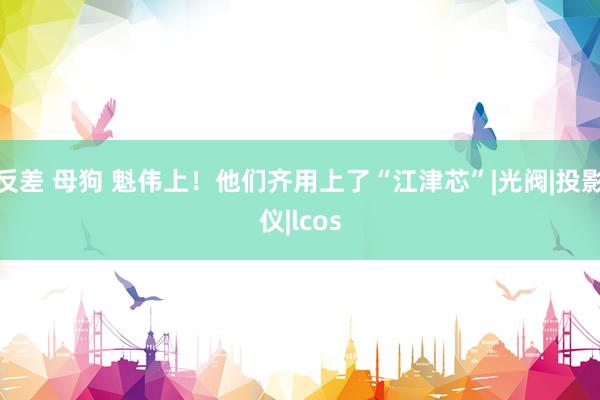 反差 母狗 魁伟上！他们齐用上了“江津芯”|光阀|投影仪|lcos