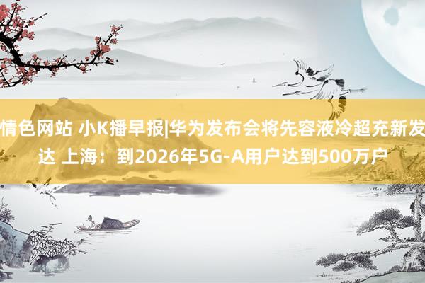 情色网站 小K播早报|华为发布会将先容液冷超充新发达 上海：到2026年5G-A用户达到500万户