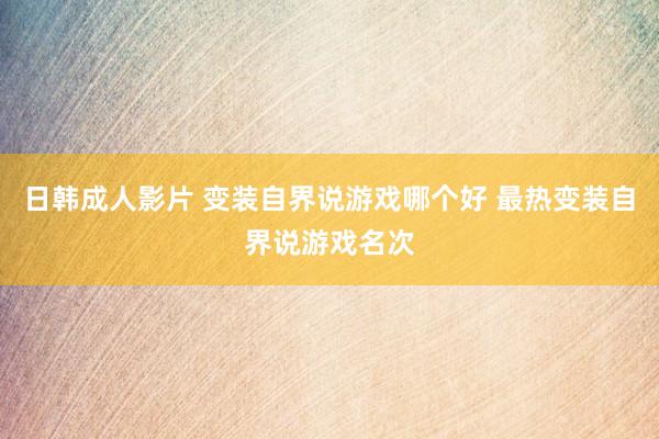 日韩成人影片 变装自界说游戏哪个好 最热变装自界说游戏名次