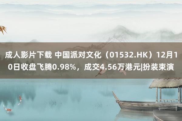 成人影片下载 中国派对文化（01532.HK）12月10日收盘飞腾0.98%，成交4.56万港元|扮装束演