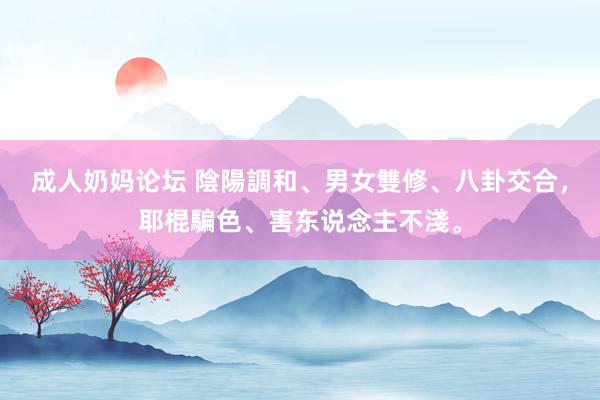 成人奶妈论坛 陰陽調和、男女雙修、八卦交合，耶棍騙色、害东说念主不淺。