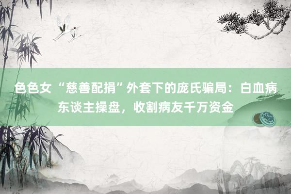 色色女 “慈善配捐”外套下的庞氏骗局：白血病东谈主操盘，收割病友千万资金