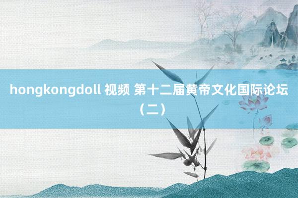 hongkongdoll 视频 第十二届黄帝文化国际论坛（二）