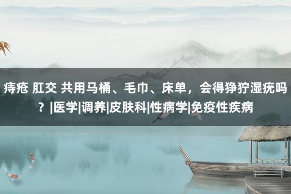 痔疮 肛交 共用马桶、毛巾、床单，会得狰狞湿疣吗？|医学|调养|皮肤科|性病学|免疫性疾病