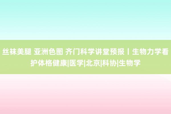 丝袜美腿 亚洲色图 齐门科学讲堂预报丨生物力学看护体格健康|医学|北京|科协|生物学