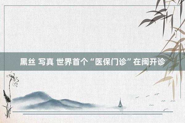 黑丝 写真 世界首个“医保门诊”在闽开诊