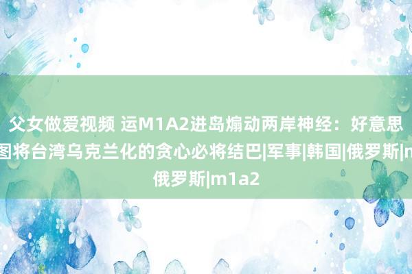父女做爱视频 运M1A2进岛煽动两岸神经：好意思国企图将台湾乌克兰化的贪心必将结巴|军事|韩国|俄罗斯|m1a2