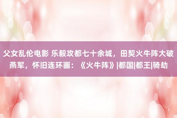 父女乱伦电影 乐毅攻都七十余城，田契火牛阵大破燕军，怀旧连环画：《火牛阵》|都国|都王|骑劫