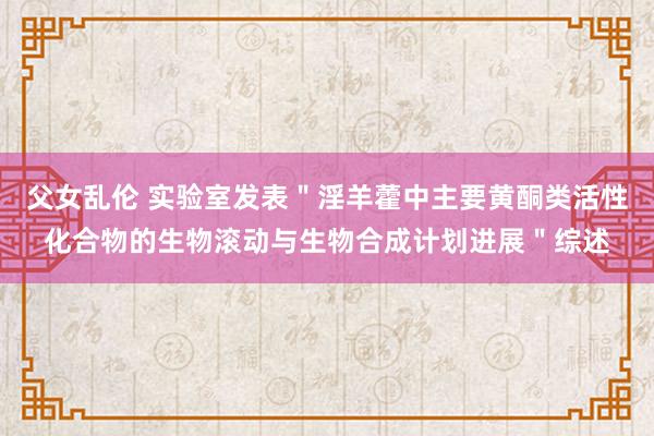父女乱伦 实验室发表＂淫羊藿中主要黄酮类活性化合物的生物滚动与生物合成计划进展＂综述