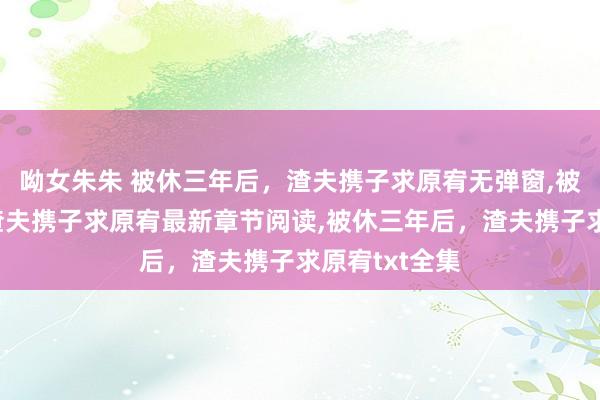 呦女朱朱 被休三年后，渣夫携子求原宥无弹窗，被休三年后，渣夫携子求原宥最新章节阅读，被休三年后，渣夫携子求原宥txt全集