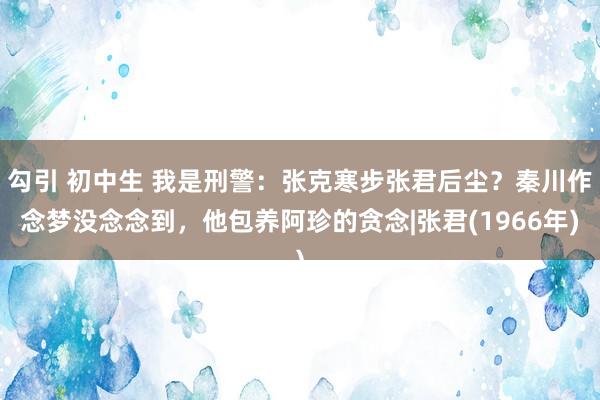 勾引 初中生 我是刑警：张克寒步张君后尘？秦川作念梦没念念到，他包养阿珍的贪念|张君(1966年)