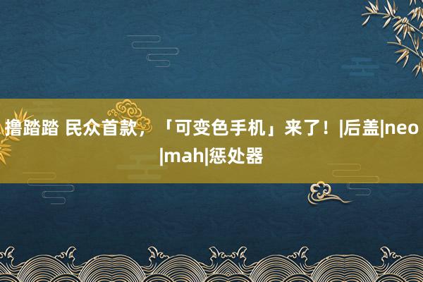 撸踏踏 民众首款，「可变色手机」来了！|后盖|neo|mah|惩处器