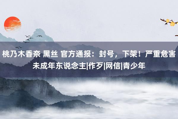 桃乃木香奈 黑丝 官方通报：封号，下架！严重危害未成年东说念主|作歹|网信|青少年