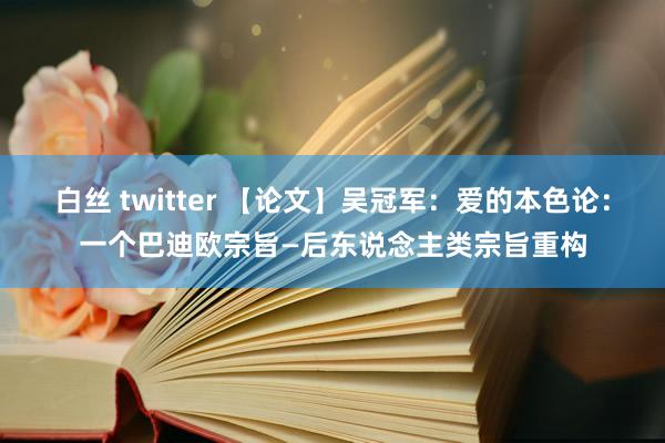 白丝 twitter 【论文】吴冠军：爱的本色论：一个巴迪欧宗旨—后东说念主类宗旨重构