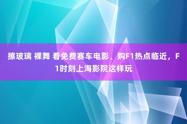 擦玻璃 裸舞 看免费赛车电影、购F1热点临近，F1时刻上海影院这样玩