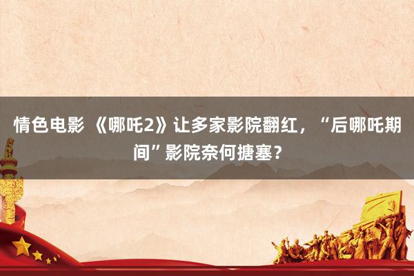情色电影 《哪吒2》让多家影院翻红，“后哪吒期间”影院奈何搪塞？