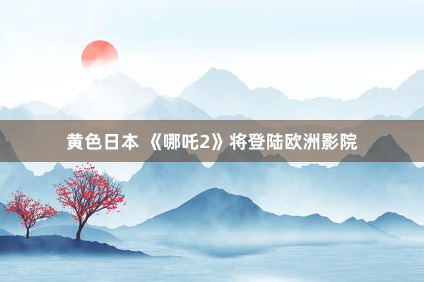 黄色日本 《哪吒2》将登陆欧洲影院