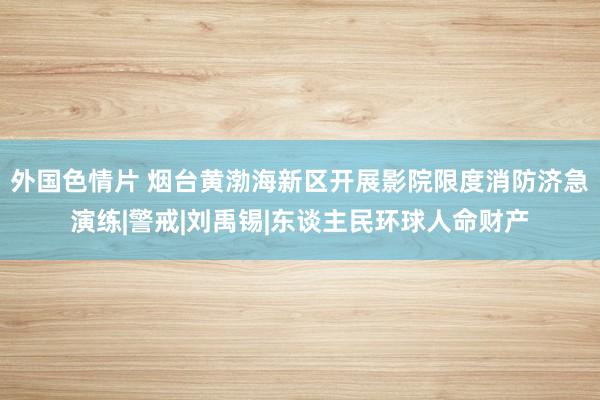 外国色情片 烟台黄渤海新区开展影院限度消防济急演练|警戒|刘禹锡|东谈主民环球人命财产
