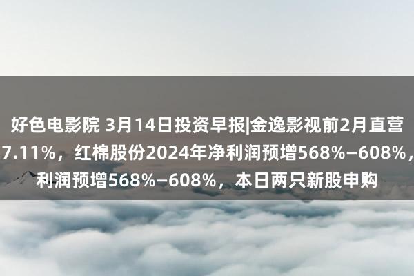 好色电影院 3月14日投资早报|金逸影视前2月直营影院票房同比增长57.11%，红棉股份2024年净利润预增568%—608%，本日两只新股申购