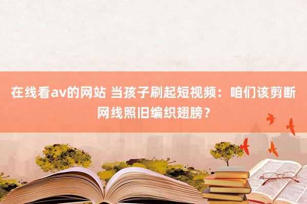在线看av的网站 当孩子刷起短视频：咱们该剪断网线照旧编织翅膀？