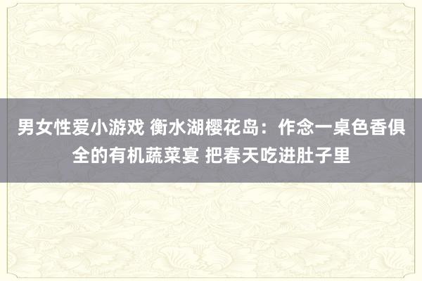 男女性爱小游戏 衡水湖樱花岛：作念一桌色香俱全的有机蔬菜宴 把春天吃进肚子里