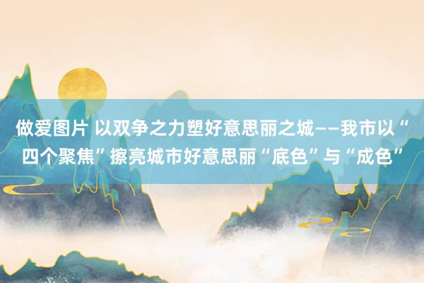 做爱图片 以双争之力塑好意思丽之城——我市以“四个聚焦”擦亮城市好意思丽“底色”与“成色”