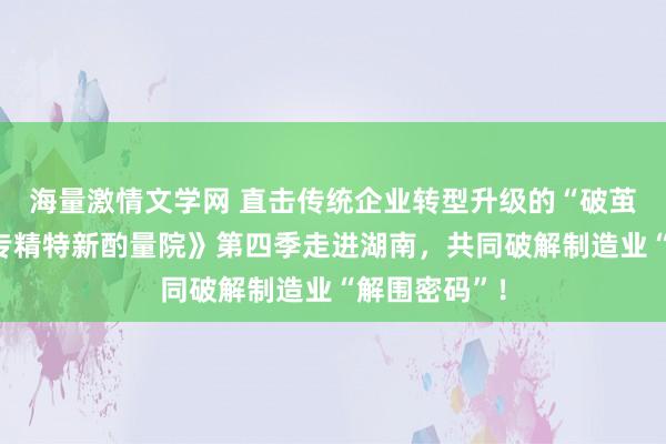 海量激情文学网 直击传统企业转型升级的“破茧时刻”！《专精特新酌量院》第四季走进湖南，共同破解制造业“解围密码”！