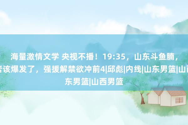 海量激情文学 央视不播！19:35，山东斗鱼腩，高诗岩该爆发了，强援解禁欲冲前4|邱彪|内线|山东男篮|山西男篮