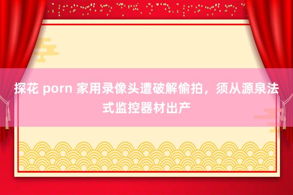 探花 porn 家用录像头遭破解偷拍，须从源泉法式监控器材出产
