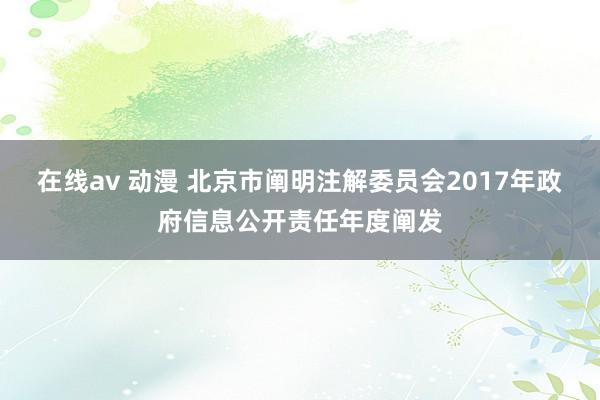 在线av 动漫 北京市阐明注解委员会2017年政府信息公开责任年度阐发
