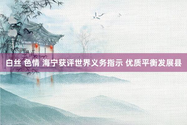 白丝 色情 海宁获评世界义务指示 优质平衡发展县