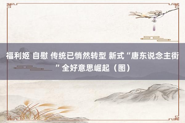福利姬 自慰 传统已悄然转型 新式“唐东说念主街”全好意思崛起（图）