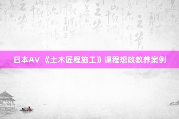 日本AV 《土木匠程施工》课程想政教养案例