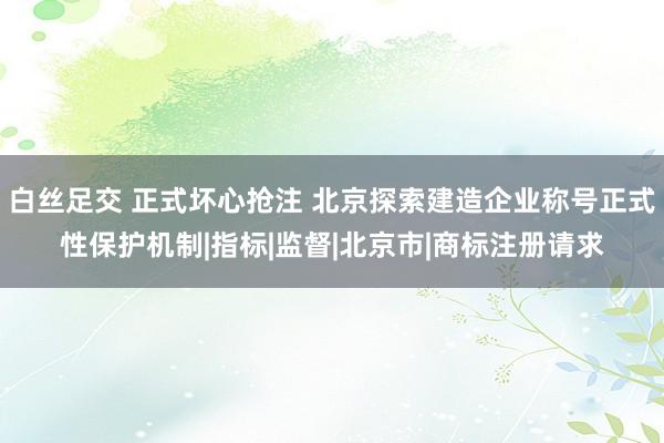 白丝足交 正式坏心抢注 北京探索建造企业称号正式性保护机制|指标|监督|北京市|商标注册请求