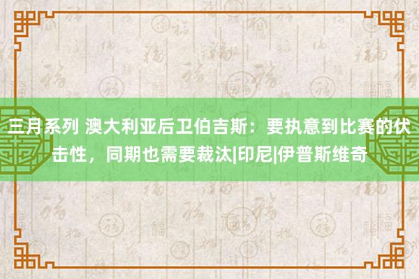 三月系列 澳大利亚后卫伯吉斯：要执意到比赛的伏击性，同期也需要裁汰|印尼|伊普斯维奇