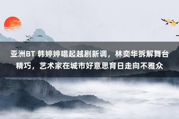 亚洲BT 韩婷婷唱起越剧新调，林奕华拆解舞台精巧，艺术家在城市好意思育日走向不雅众