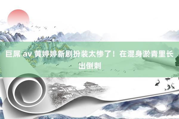 巨屌 av 黄婷婷新剧扮装太惨了！在混身淤青里长出倒刺