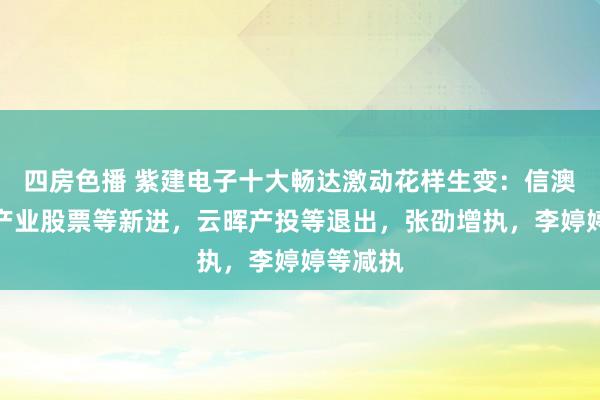 四房色播 紫建电子十大畅达激动花样生变：信澳新动力产业股票等新进，云晖产投等退出，张劭增执，李婷婷等减执