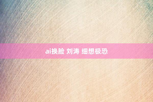ai换脸 刘涛 细想极恐
