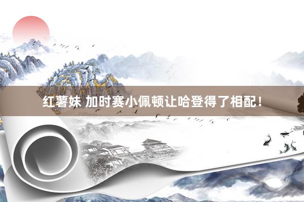 红薯妹 加时赛小佩顿让哈登得了相配!
