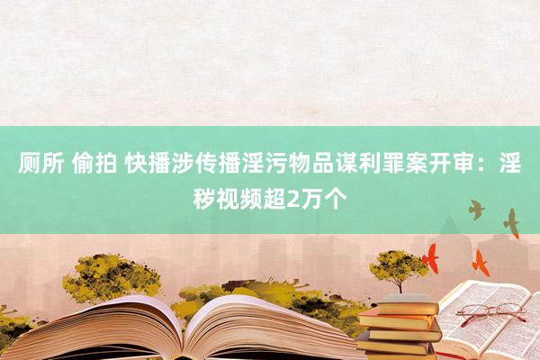 厕所 偷拍 快播涉传播淫污物品谋利罪案开审：淫秽视频超2万个