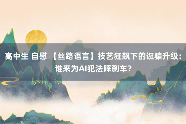 高中生 自慰 【丝路语言】技艺狂飙下的诳骗升级：谁来为AI犯法踩刹车？